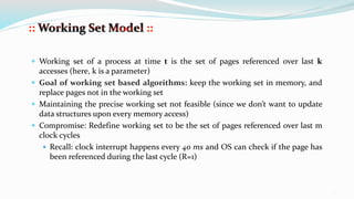 14
 Working set of a process at time t is the set of pages referenced over last k
accesses (here, k is a parameter)
 Goal of working set based algorithms: keep the working set in memory, and
replace pages not in the working set
 Maintaining the precise working set not feasible (since we don’t want to update
data structures upon every memory access)
 Compromise: Redefine working set to be the set of pages referenced over last m
clock cycles
 Recall: clock interrupt happens every 40 ms and OS can check if the page has
been referenced during the last cycle (R=1)
 