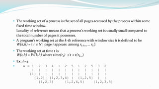 15
 The working set of a process is the set of all pages accessed by the process within some
fixed time window.
Locality of reference means that a process's working set is usually small compared to
the total number of pages it possesses.
 A program's working set at the k-th reference with window size h is defined to be
W(k,h) = { i  N | page i appears among rk-h+1 … rk }
 The working set at time t is
W(t,h) = W(k,h) where time(rk)  t < t(rk+1)
 Ex. h=4
 w = 1 2 3 4 1 2 5 1 2 5 3 2
| | | | | | | | | | | |
{1} | | | | | | | | | | |
{1,2}| {1,2,3,4} | {1,2,5} | |
{1,2,3} {1,2,4,5} {1,2,3,5}
 