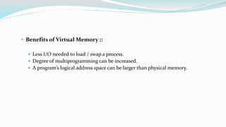  Benefits of Virtual Memory ::
 Less I/O needed to load / swap a process.
 Degree of multiprogramming can be increased.
 A program’s logical address space can be larger than physical memory.
 