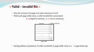  How do we know if a page is in main memory or not?
 With each page table entry, a valid–invalid bit is associated
(1  legal/in-memory , 0  not-in-memory)
 During address translation, if valid–invalid bit in page table entry is 0  page fault trap
1
1
1
1
0
0
0

Frame # valid-invalid bit
page table
 