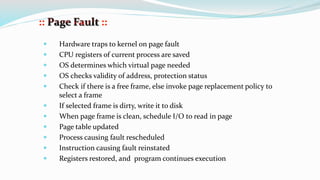  Hardware traps to kernel on page fault
 CPU registers of current process are saved
 OS determines which virtual page needed
 OS checks validity of address, protection status
 Check if there is a free frame, else invoke page replacement policy to
select a frame
 If selected frame is dirty, write it to disk
 When page frame is clean, schedule I/O to read in page
 Page table updated
 Process causing fault rescheduled
 Instruction causing fault reinstated
 Registers restored, and program continues execution
 