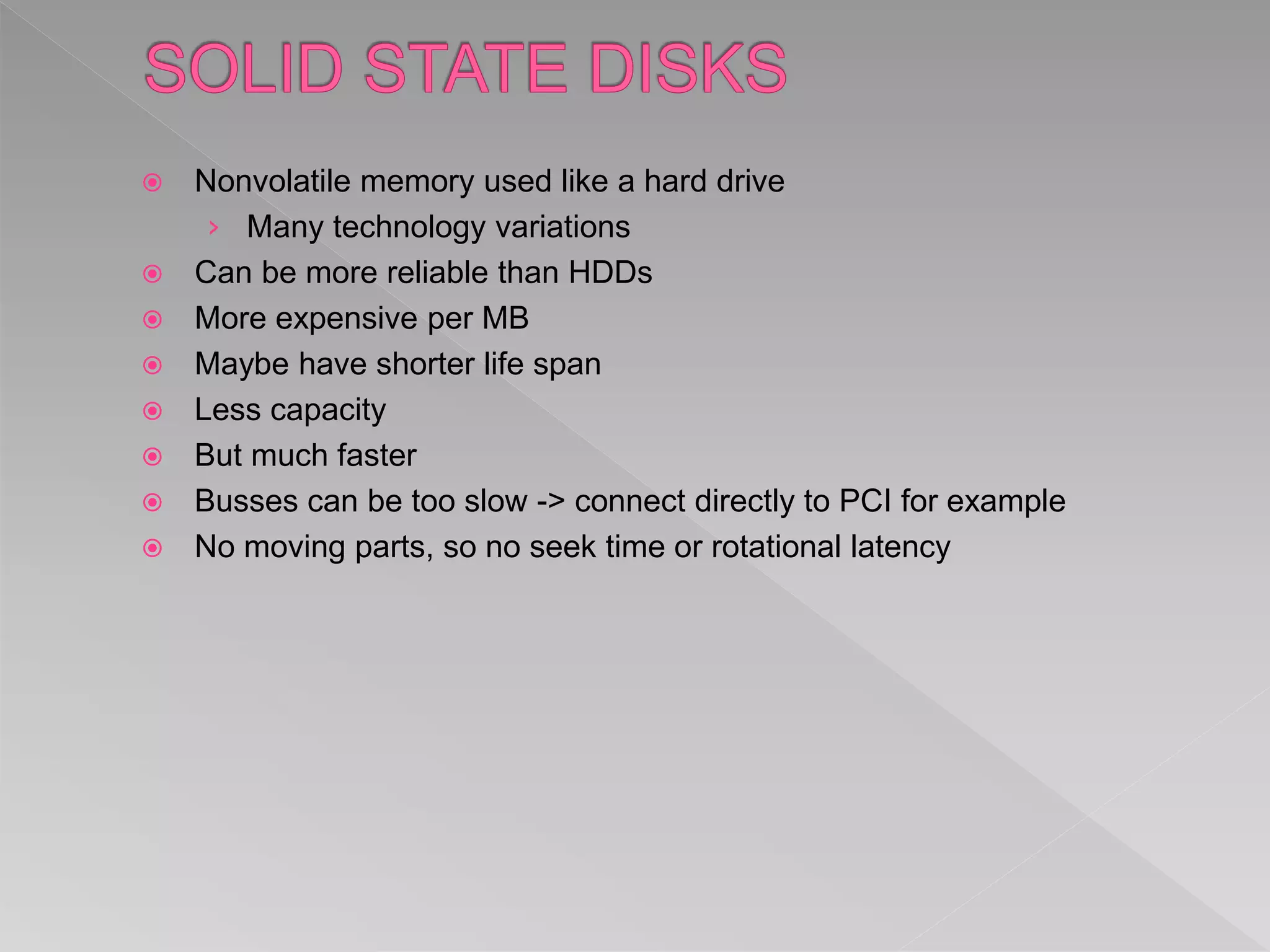  Nonvolatile memory used like a hard drive
› Many technology variations
 Can be more reliable than HDDs
 More expensive per MB
 Maybe have shorter life span
 Less capacity
 But much faster
 Busses can be too slow -> connect directly to PCI for example
 No moving parts, so no seek time or rotational latency
 