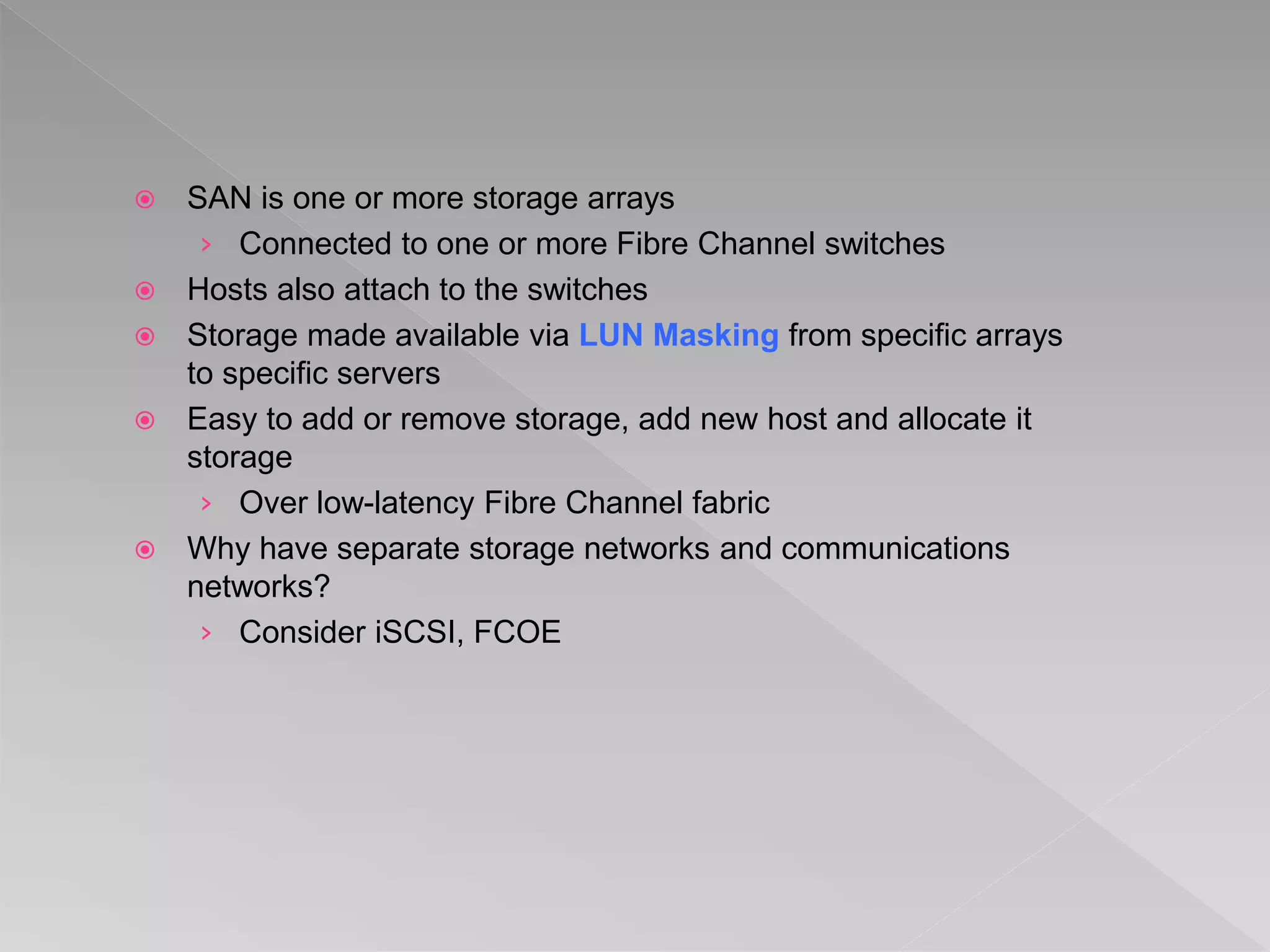  SAN is one or more storage arrays
› Connected to one or more Fibre Channel switches
 Hosts also attach to the switches
 Storage made available via LUN Masking from specific arrays
to specific servers
 Easy to add or remove storage, add new host and allocate it
storage
› Over low-latency Fibre Channel fabric
 Why have separate storage networks and communications
networks?
› Consider iSCSI, FCOE
 