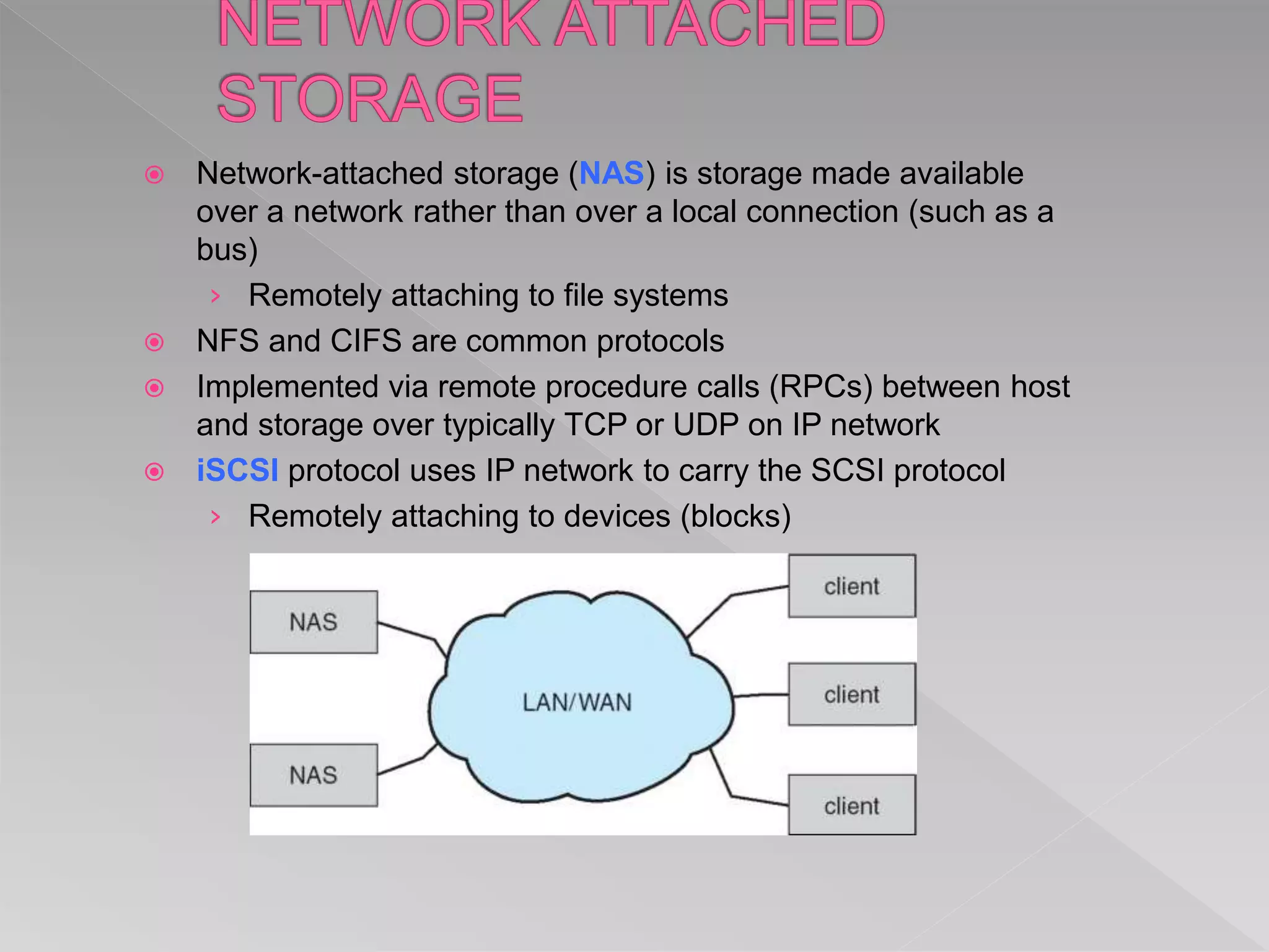  Network-attached storage (NAS) is storage made available
over a network rather than over a local connection (such as a
bus)
› Remotely attaching to file systems
 NFS and CIFS are common protocols
 Implemented via remote procedure calls (RPCs) between host
and storage over typically TCP or UDP on IP network
 iSCSI protocol uses IP network to carry the SCSI protocol
› Remotely attaching to devices (blocks)
 