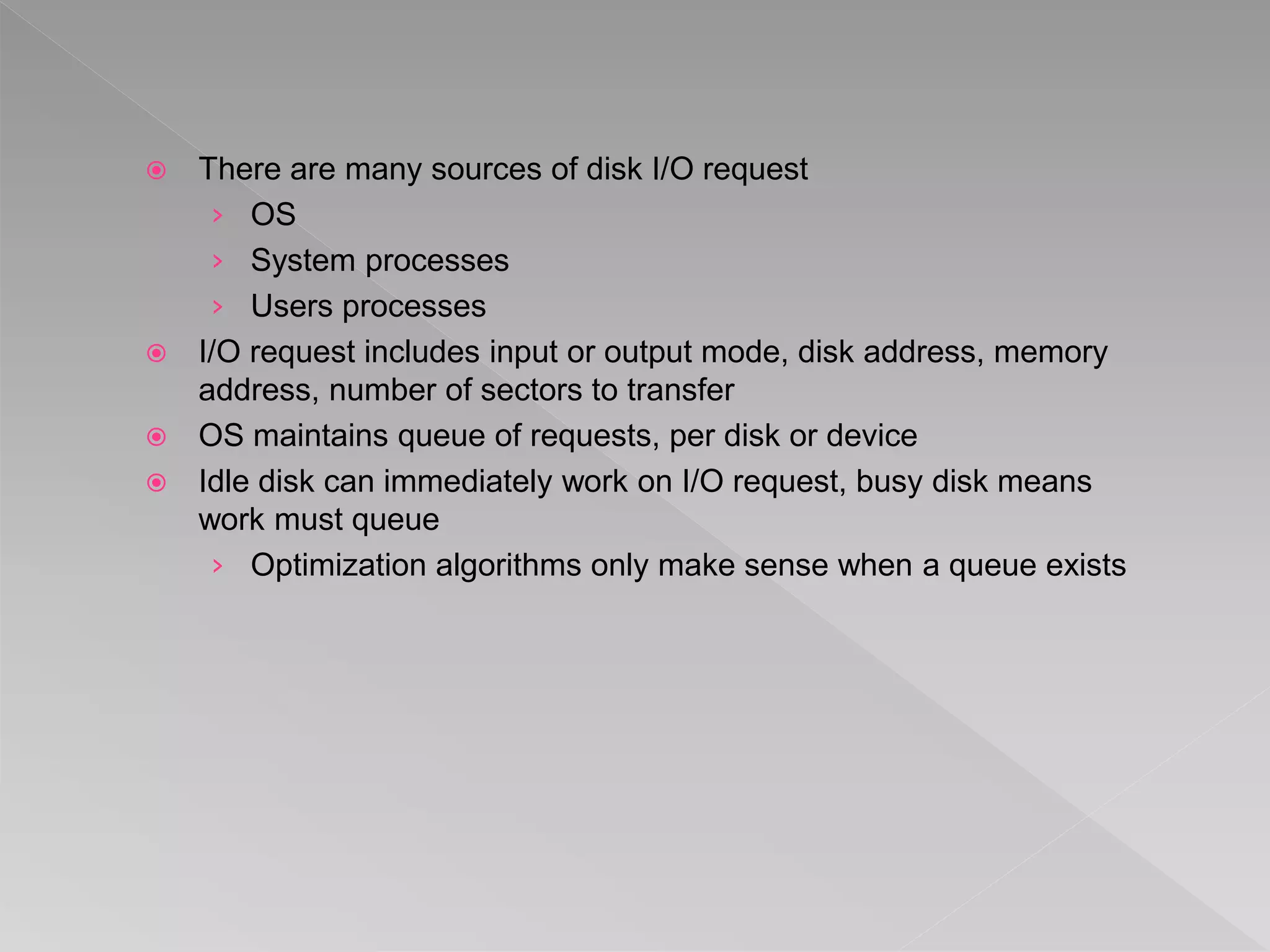  There are many sources of disk I/O request
› OS
› System processes
› Users processes
 I/O request includes input or output mode, disk address, memory
address, number of sectors to transfer
 OS maintains queue of requests, per disk or device
 Idle disk can immediately work on I/O request, busy disk means
work must queue
› Optimization algorithms only make sense when a queue exists
 