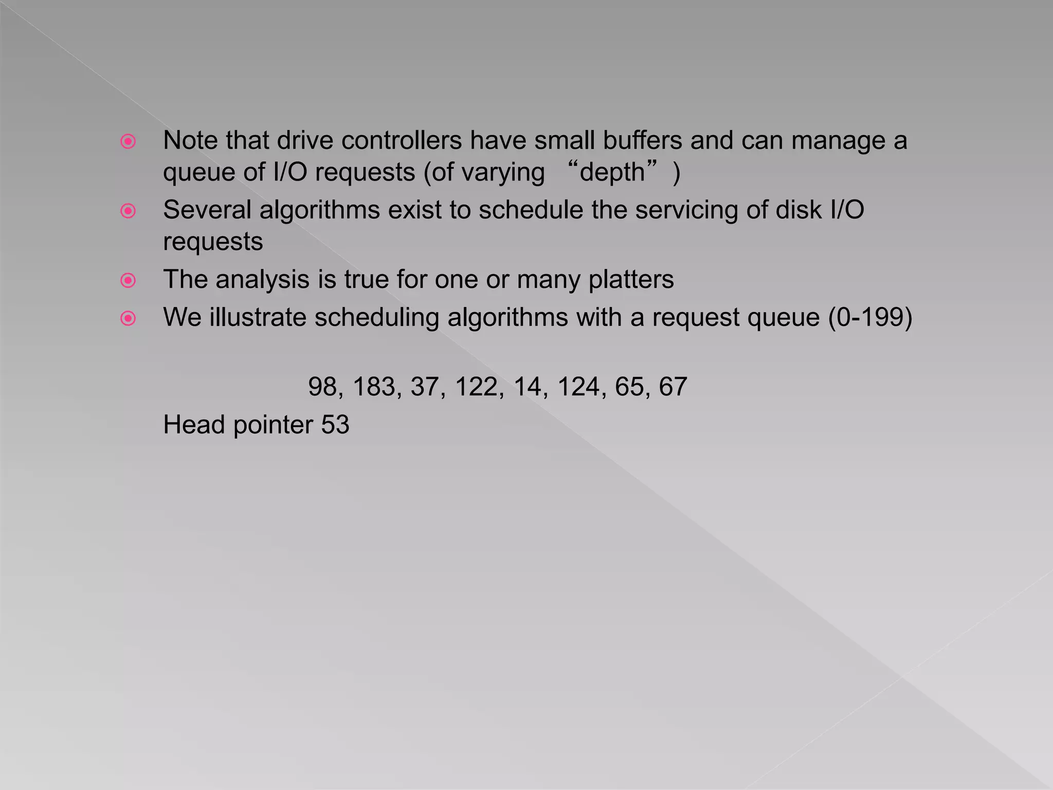  Note that drive controllers have small buffers and can manage a
queue of I/O requests (of varying “depth”)
 Several algorithms exist to schedule the servicing of disk I/O
requests
 The analysis is true for one or many platters
 We illustrate scheduling algorithms with a request queue (0-199)
98, 183, 37, 122, 14, 124, 65, 67
Head pointer 53
 