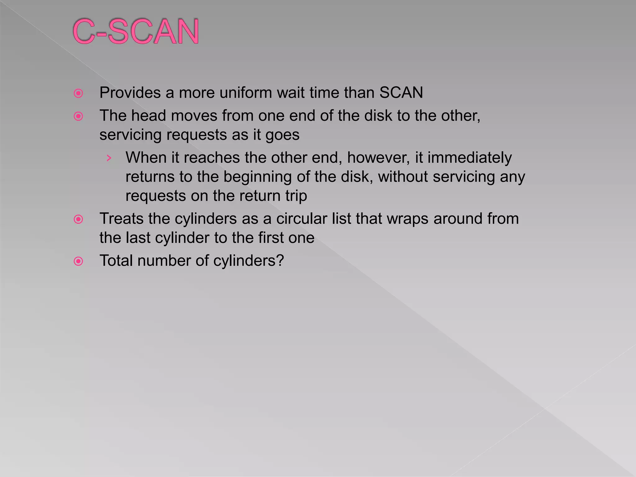  Provides a more uniform wait time than SCAN
 The head moves from one end of the disk to the other,
servicing requests as it goes
› When it reaches the other end, however, it immediately
returns to the beginning of the disk, without servicing any
requests on the return trip
 Treats the cylinders as a circular list that wraps around from
the last cylinder to the first one
 Total number of cylinders?
 