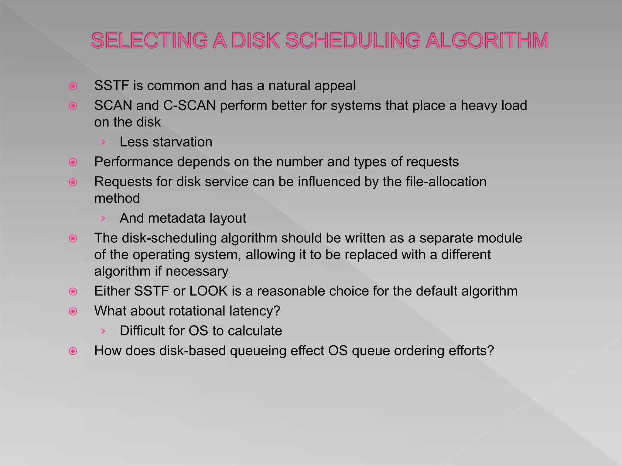  SSTF is common and has a natural appeal
 SCAN and C-SCAN perform better for systems that place a heavy load
on the disk
› Less starvation
 Performance depends on the number and types of requests
 Requests for disk service can be influenced by the file-allocation
method
› And metadata layout
 The disk-scheduling algorithm should be written as a separate module
of the operating system, allowing it to be replaced with a different
algorithm if necessary
 Either SSTF or LOOK is a reasonable choice for the default algorithm
 What about rotational latency?
› Difficult for OS to calculate
 How does disk-based queueing effect OS queue ordering efforts?
 