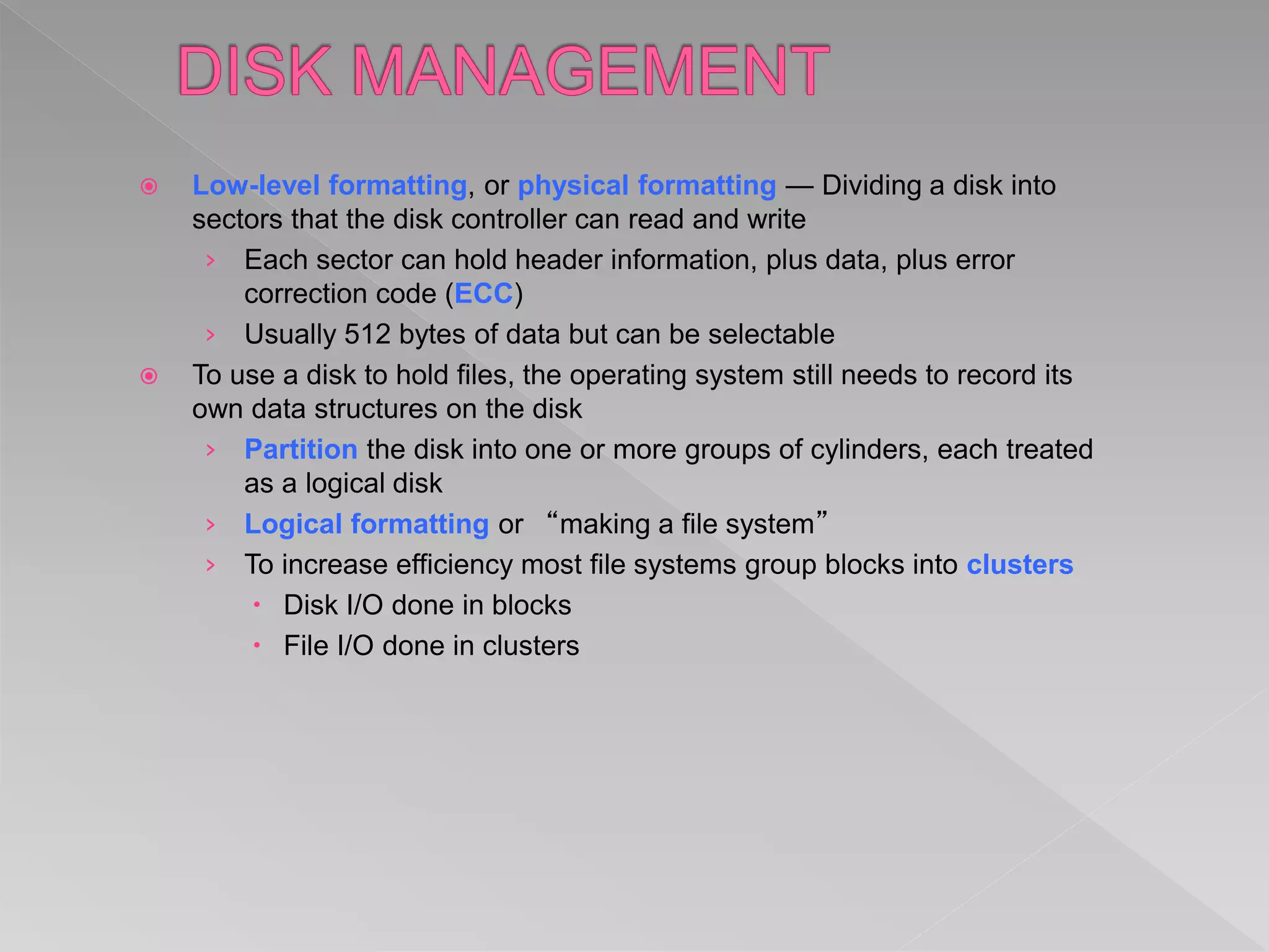  Low-level formatting, or physical formatting — Dividing a disk into
sectors that the disk controller can read and write
› Each sector can hold header information, plus data, plus error
correction code (ECC)
› Usually 512 bytes of data but can be selectable
 To use a disk to hold files, the operating system still needs to record its
own data structures on the disk
› Partition the disk into one or more groups of cylinders, each treated
as a logical disk
› Logical formatting or “making a file system”
› To increase efficiency most file systems group blocks into clusters
 Disk I/O done in blocks
 File I/O done in clusters
 