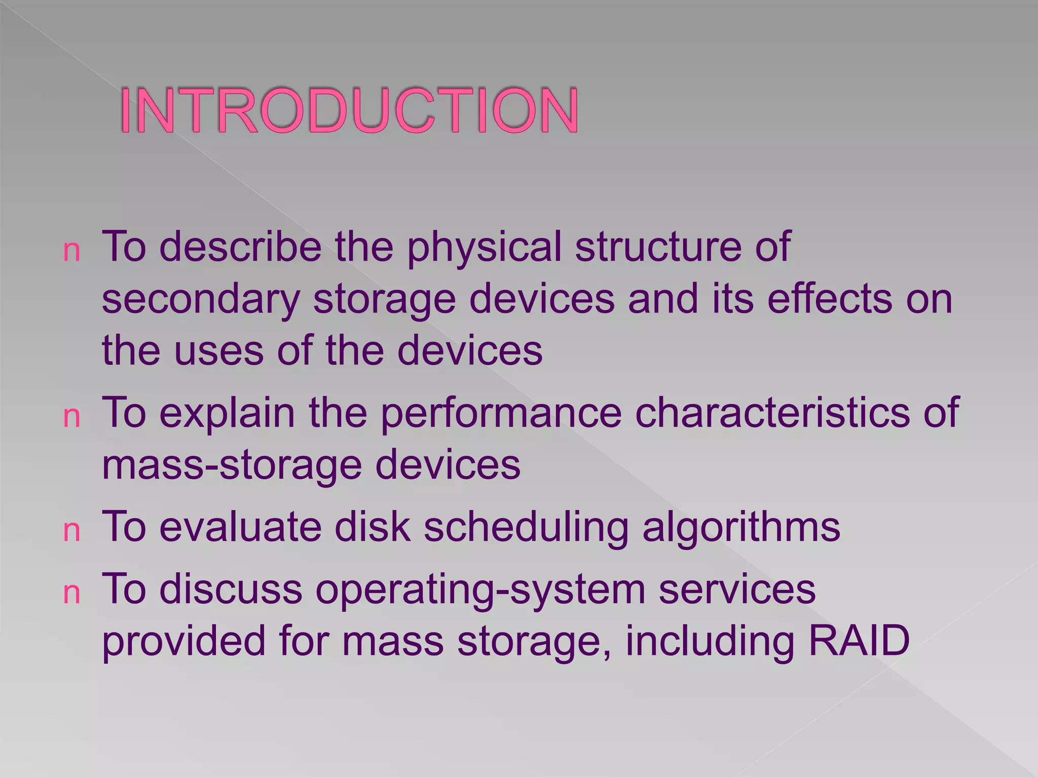 n To describe the physical structure of
secondary storage devices and its effects on
the uses of the devices
n To explain the performance characteristics of
mass-storage devices
n To evaluate disk scheduling algorithms
n To discuss operating-system services
provided for mass storage, including RAID
 