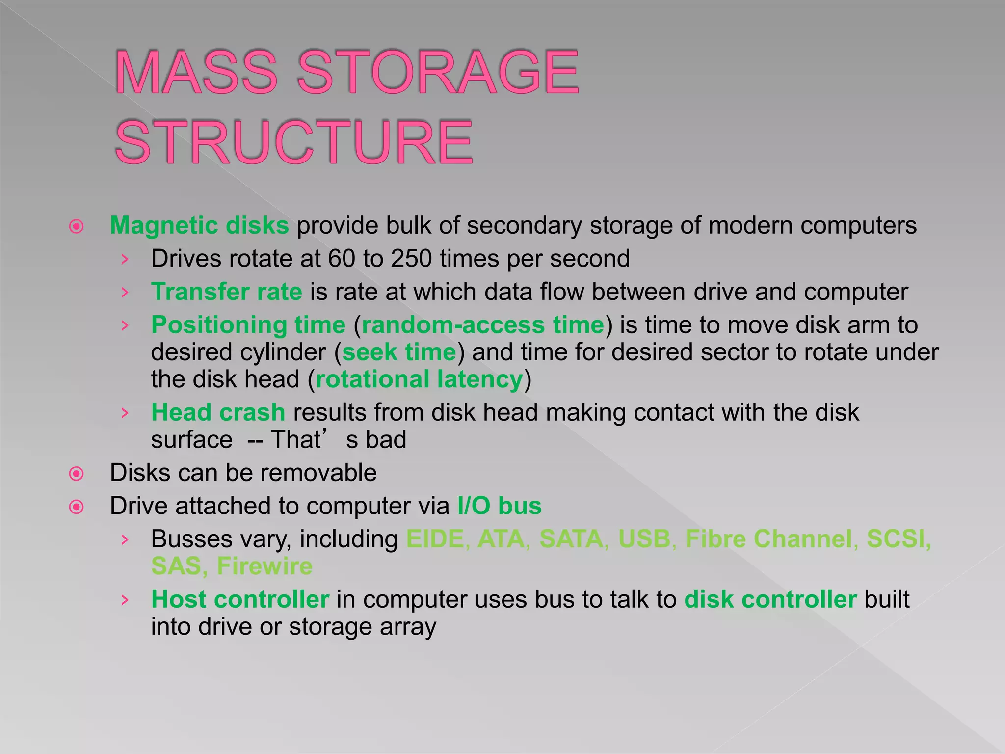  Magnetic disks provide bulk of secondary storage of modern computers
› Drives rotate at 60 to 250 times per second
› Transfer rate is rate at which data flow between drive and computer
› Positioning time (random-access time) is time to move disk arm to
desired cylinder (seek time) and time for desired sector to rotate under
the disk head (rotational latency)
› Head crash results from disk head making contact with the disk
surface -- That’s bad
 Disks can be removable
 Drive attached to computer via I/O bus
› Busses vary, including EIDE, ATA, SATA, USB, Fibre Channel, SCSI,
SAS, Firewire
› Host controller in computer uses bus to talk to disk controller built
into drive or storage array
 