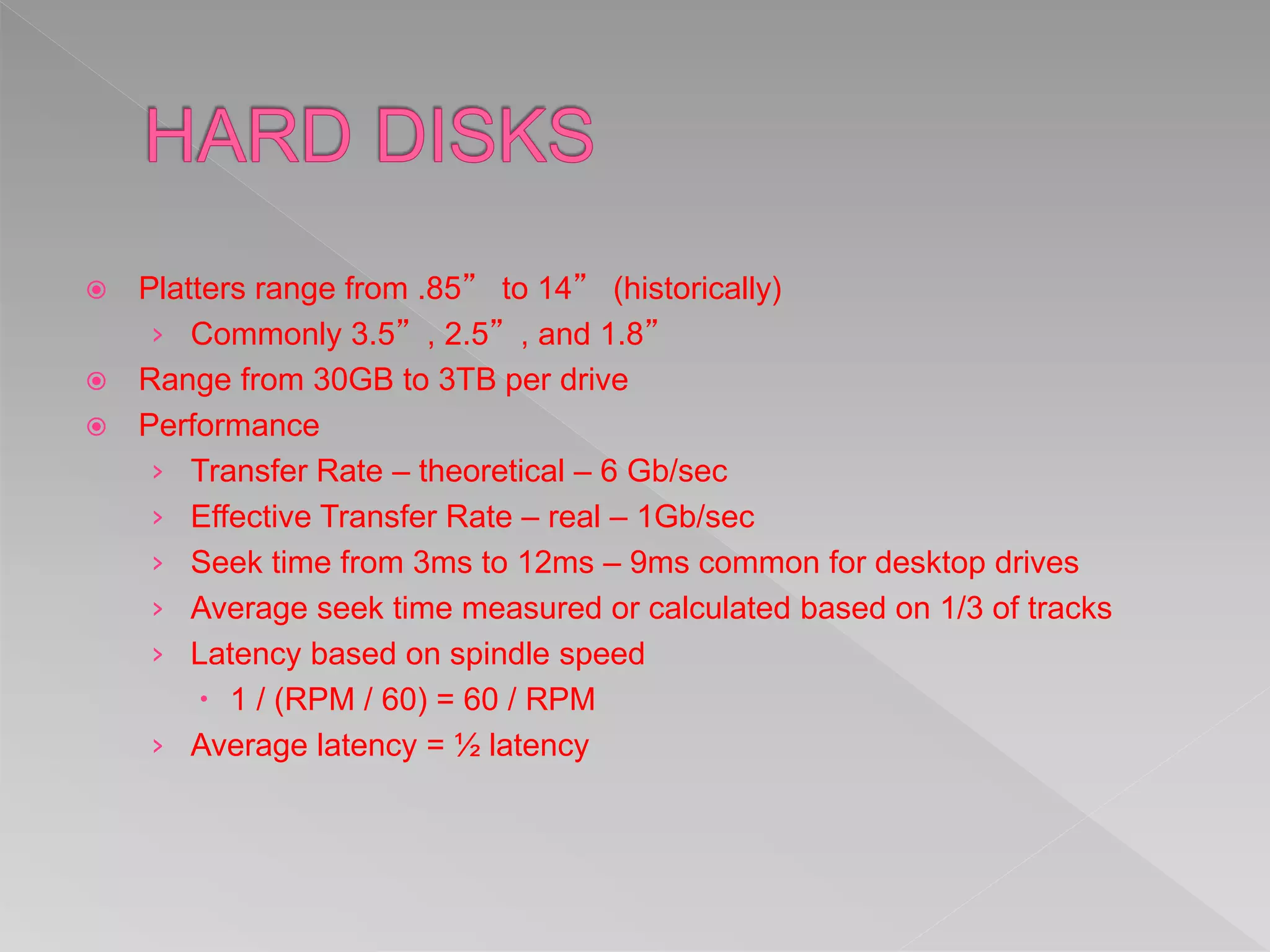  Platters range from .85” to 14” (historically)
› Commonly 3.5”, 2.5”, and 1.8”
 Range from 30GB to 3TB per drive
 Performance
› Transfer Rate – theoretical – 6 Gb/sec
› Effective Transfer Rate – real – 1Gb/sec
› Seek time from 3ms to 12ms – 9ms common for desktop drives
› Average seek time measured or calculated based on 1/3 of tracks
› Latency based on spindle speed
 1 / (RPM / 60) = 60 / RPM
› Average latency = ½ latency
 