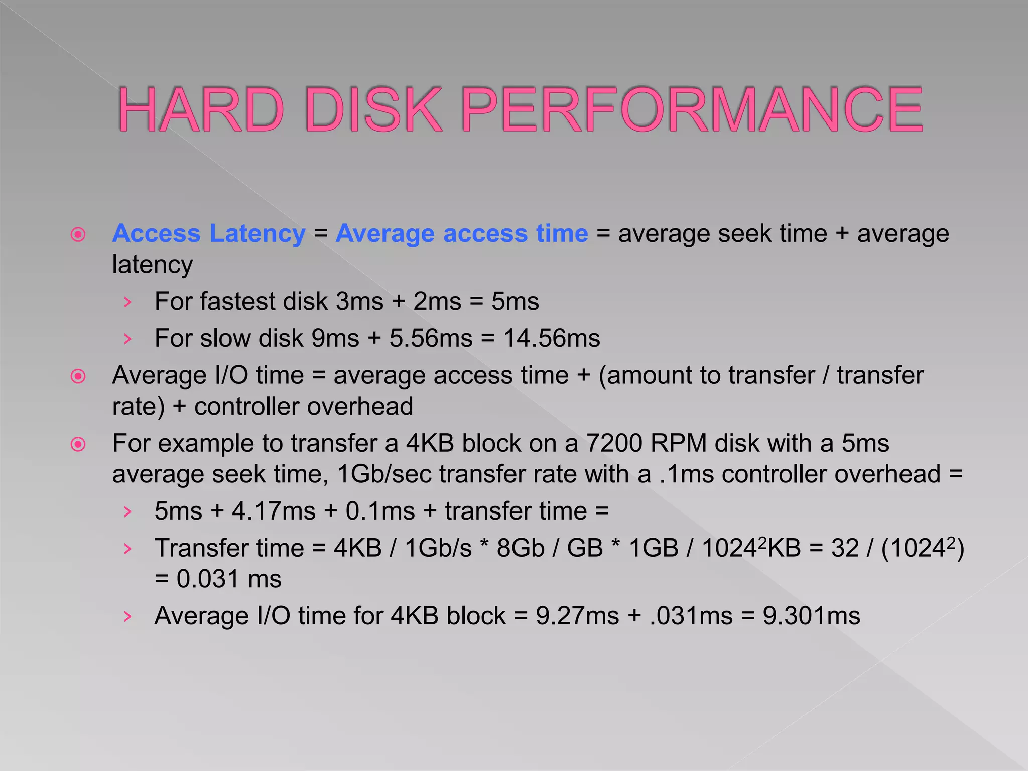  Access Latency = Average access time = average seek time + average
latency
› For fastest disk 3ms + 2ms = 5ms
› For slow disk 9ms + 5.56ms = 14.56ms
 Average I/O time = average access time + (amount to transfer / transfer
rate) + controller overhead
 For example to transfer a 4KB block on a 7200 RPM disk with a 5ms
average seek time, 1Gb/sec transfer rate with a .1ms controller overhead =
› 5ms + 4.17ms + 0.1ms + transfer time =
› Transfer time = 4KB / 1Gb/s * 8Gb / GB * 1GB / 10242KB = 32 / (10242)
= 0.031 ms
› Average I/O time for 4KB block = 9.27ms + .031ms = 9.301ms
 