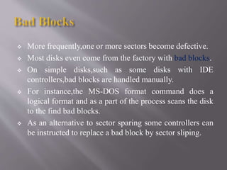  More frequently,one or more sectors become defective.
 Most disks even come from the factory with bad blocks.
 On simple disks,such as some disks with IDE
controllers,bad blocks are handled manually.
 For instance,the MS-DOS format command does a
logical format and as a part of the process scans the disk
to the find bad blocks.
 As an alternative to sector sparing some controllers can
be instructed to replace a bad block by sector sliping.
 
