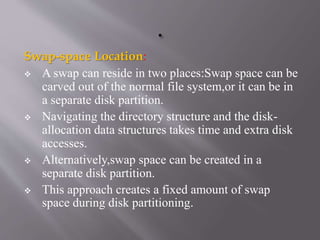 Swap-space Location:
 A swap can reside in two places:Swap space can be
carved out of the normal file system,or it can be in
a separate disk partition.
 Navigating the directory structure and the disk-
allocation data structures takes time and extra disk
accesses.
 Alternatively,swap space can be created in a
separate disk partition.
 This approach creates a fixed amount of swap
space during disk partitioning.
 