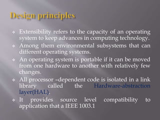  Extensibility refers to the capacity of an operating
system to keep advances in computing technology.
 Among them environmental subsystems that can
different operating systems.
 An operating system is portable if it can be moved
from one hardware to another with relatively few
changes.
 All processor –dependent code is isolated in a link
library called the Hardware-abstraction
layer(HAL).
 It provides source level compatibility to
application that a IEEE 1003.1
 