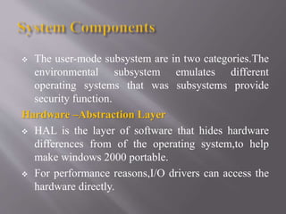  The user-mode subsystem are in two categories.The
environmental subsystem emulates different
operating systems that was subsystems provide
security function.
Hardware –Abstraction Layer
 HAL is the layer of software that hides hardware
differences from of the operating system,to help
make windows 2000 portable.
 For performance reasons,I/O drivers can access the
hardware directly.
 