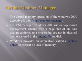  The virtual memory operation of the windows 2000
executive is the Virtual memory manager.
 The VM manager windows 2000 uses a page-based
management scheme with a page size of the data
that are assigned to a process but are not in physical
memory stored in the paging file on disk.
 Windows provides an alternative ,called a section
object,to present a block of memory.
 
