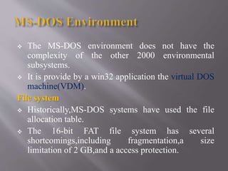  The MS-DOS environment does not have the
complexity of the other 2000 environmental
subsystems.
 It is provide by a win32 application the virtual DOS
machine(VDM).
File system
 Historically,MS-DOS systems have used the file
allocation table.
 The 16-bit FAT file system has several
shortcomings,including fragmentation,a size
limitation of 2 GB,and a access protection.
 