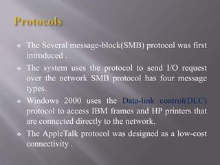  The Several message-block(SMB) protocol was first
introduced .
 The system uses the protocol to send I/O request
over the network SMB protocol has four message
types.
 Windows 2000 uses the Data-link control(DLC)
protocol to access IBM frames and HP printers that
are connected directly to the network.
 The AppleTalk protocol was designed as a low-cost
connectivity .
 