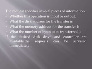 The request specifies several pieces of information:
 Whether this operation is input or output.
 What the disk address for the transfer is
 What the memory address for the transfer is
 What the number of bytes to be transferred is
If the desired disk drive and controller are
available,the requests can be serviced
immediately.
 