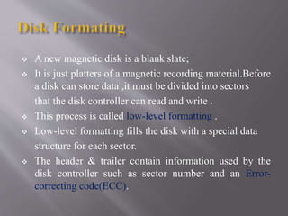  A new magnetic disk is a blank slate;
 It is just platters of a magnetic recording material.Before
a disk can store data ,it must be divided into sectors
that the disk controller can read and write .
 This process is called low-level formatting .
 Low-level formatting fills the disk with a special data
structure for each sector.
 The header & trailer contain information used by the
disk controller such as sector number and an Error-
correcting code(ECC).
 