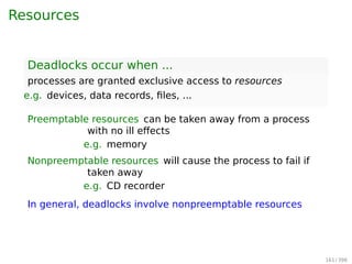 Resources
Deadlocks occur when ...
processes are granted exclusive access to resources
e.g. devices, data records, ﬁles, ...
Preemptable resources can be taken away from a process
with no ill eﬀects
e.g. memory
Nonpreemptable resources will cause the process to fail if
taken away
e.g. CD recorder
In general, deadlocks involve nonpreemptable resources.
161 / 397
 