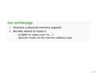 ▶ The CPU doesn’t know what it’s connected to
- CPU test bench? network router? toaster? brain
implant?
▶ The CPU talks to the outside world through its pins
- some pins to transmit the physical memory address
- other pins to transmit the values
▶ The CPU’s gateway to the world is the front-side bus
Intel Core 2 QX6600
▶ 33 pins to transmit the physical memory address
- so there are 233
choices of memory locations
▶ 64 pins to send or receive data
- so data path is 64-bit wide, or 8-byte chunks
This allows the CPU to physically address 64GB of memory
(233
× 8B)
19 / 397
 