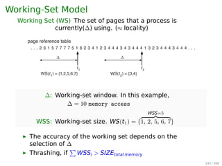 Working-Set Model
Working Set (WS) The set of pages that a process is
currently(∆) using. (≈ locality) 8.6 Thrashing 351
page reference table
. . . 2 6 1 5 7 7 7 7 5 1 6 2 3 4 1 2 3 4 4 4 3 4 3 4 4 4 1 3 2 3 4 4 4 3 4 4 4 . . .
Δ
t1
WS(t1
) = {1,2,5,6,7}
Δ
t2
WS(t2
) = {3,4}
Figure 8.20 Working-set model.
several localities. In the extreme, if is inﬁnite, the working set is the set of
pages touched during the process execution.
The most important property of the working set, then, is its size. If we
compute the working-set size, WSSi , for each process in the system, we can
then consider that
D = WSSi ,
where D is the total demand for frames. Each process is actively using the pages
in its working set. Thus, process i needs WSSi frames. If the total demand is
greater than the total number of available frames (D  m), thrashing will occur,
∆: Working-set window. In this example,
∆ = 10 memory access
WSS: Working-set size. WS(t1) = {
WSS=5
1, 2, 5, 6, 7}
▶ The accuracy of the working set depends on the
selection of ∆
▶ Thrashing, if
∑
WSSi  SIZEtotal memory
247 / 397
 