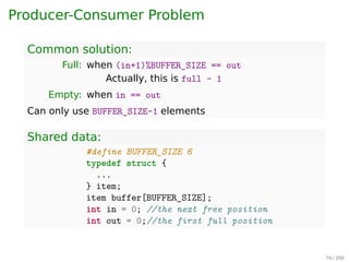 Process Synchronization
Producer-Consumer Problem
▶ Consumers don’t try to remove objects from Buﬀer when
it is empty.
▶ Producers don’t try to add objects to the Buﬀer when it is
full.
Producer
1 while(TRUE){
2 while(FULL);
3 item = produceItem();
4 insertItem(item);
5 }
Consumer
1 while(TRUE){
2 while(EMPTY);
3 item = removeItem();
4 consumeItem(item);
5 }
How to deﬁne full/empty?
76 / 397
 