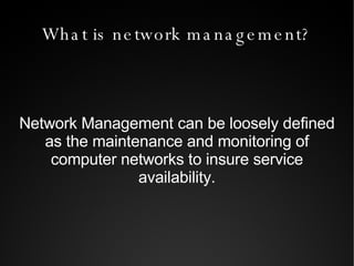 What is network management? Network Management can be loosely defined as the maintenance and monitoring of computer networks to insure service availability. 