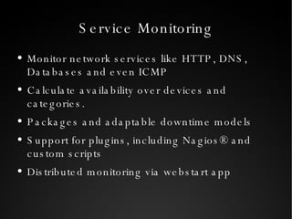 Service Monitoring Monitor network services like HTTP, DNS, Databases and even ICMP Calculate availability over devices and categories. Packages and adaptable downtime models Support for plugins, including Nagios® and custom scripts Distributed monitoring via webstart app 