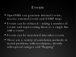 Events OpenNMS can generate internal events, receive external events and SNMP traps Events can be reduced – taking a number of events and representing them as a single line with a count Events can be translated into other events There are a variety of correlation methods to match problems with resolutions, identify widespread outages and “flapping” 