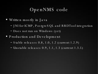 OpenNMS code Written mostly in Java JNI for ICMP, PostgreSQL and RRDTool integration Does not run on Windows (yet) Production and Development Stable releases 0.8, 1.0, 1.2 (current 1.2.9) Unstable releases 0.9, 1.1, 1.3 (current 1.3.5) 