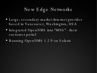 New Edge Networks Large, secondary market Internet provider based in Vancouver, Washington, USA Integrated OpenNMS into “MNS” - their customer portal Running OpenNMS 1.2.9 on Solaris 