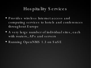 Hospitality Services Provides wireless Internet access and computing services to hotels and conferences throughout Europe A very large number of individual sites, each with routers, APs and servers Running OpenNMS 1.3 on SuSE 