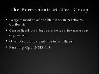 The Permanente Medical Group Large provider of health plans in Northern California Centralized web-based services for member organizations Over 350 clinics and doctor's offices Running OpenNMS 1.3 