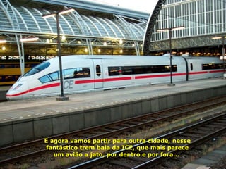 E agora vamos partir para outra cidade, nesse fantástico trem bala da ICE, que mais parece um avião a jato, por dentro e por fora...  