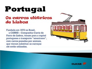 Portugal
Os carros elétricos
de Lisboa

Fundada em 1872 no Brasil,
  a CARRIS – Companhia Carris de
Ferro de Lisboa, trouxe para a capital
portuguesa o transporte “americano”,
com carros puxados por animais,
que vieram substituir as carroças
até então utilizadas.




                                         CLICAR
 
