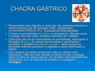 CHACRA GÁSTRICO Responsável pela digestão e absorção dos alimentos densos ou menos densos que, de qualquer modo, representam concentrados fluídicos (A.L.,  Evolução em Dois Mundos ) Confere a sensibilidade ( intuições  e percepções). Situado sobre o umbigo, tem dez raios, também chamados de "pétalas".  Coloração que vai do avermelhado ao esverdeado, está ligado à fisiologia da  alma , ao campo das emoções e sentimentos primários, e também ao  sistema nervoso  - razão porque as emoções violentas paralisam a digestão e repercutem sobre o fígado.  Com relação ao campo emocional, este é o chacra mais importante, visto que está situado no ponto em que a energia astral penetra no campo etérico. Ele também está estreitamente relacionado com os chacras do coração e da garganta ( laríngeo ).  