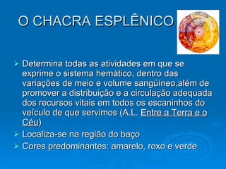 O CHACRA ESPLÊNICO Determina todas as atividades em que   se exprime o sistema hemático, dentro das variações de meio e volume sangüíneo,além de promover a distribuição e a circulação adequada dos recursos vitais em todos os escaninhos do veículo de que servimos (A.L.  Entre a Terra e o Céu ) Localiza-se na região do baço Cores predominantes: amarelo, roxo e verde 