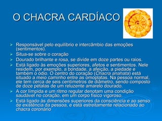 O CHACRA CARDÍACO Responsável pelo equilíbrio e intercâmbio das emoções (sentimentos).  Situa-se sobre o coração Dourado brilhante e rosa, se divide em doze partes ou raios.  Está ligado às emoções superiores, afetos e sentimentos. Nele residem, por exemplo, a bondade, a afeição, a piedade e também o ódio. O centro do coração ( Chacra anahata ) está situado a meio caminho entre as omoplatas. Na pessoa normal, ele tem cerca de seis centímetros de diâmetro, sendo composto de doze pétalas de um reluzente amarelo dourado.  A cor límpida e um ritmo regular denotam uma condição saudável no coração, em um corpo físico vigoroso. Está ligado às dimensões superiores da consciência e ao senso de existência da pessoa, e está estreitamente relacionado ao chacra coronário  