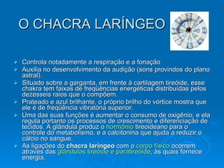 O CHACRA LARÍNGEO Controla notadamente a respiração e a fonação  Auxilia no desenvolvimento da audição (sons provindos do plano astral).  Situado sobre a garganta, em frente à cartilagem tireóide, esse chakra tem faixas de freqüências energéticas distribuídas pelos dezesseis raios que o compõem.  Prateado e azul brilhante, o próprio brilho do vórtice mostra que ele é de freqüência vibratória superior.  Uma das suas funções é aumentar o consumo de oxigênio, e ela regula portanto os processos de crescimento e diferenciação de tecidos. A glândula produz o  hormônio  tireoideano para o controle do metabolismo, e a calcitonina que ajuda a reduzir o cálcio no sangue.  As ligações do  chacra laríngeo  com o  corpo físico  ocorrem através das  glândulas tireóide e paratireóide , às quais fornece energia .  