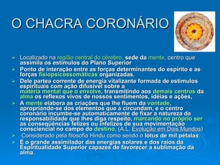 O CHACRA CORONÁRIO Localizado na  região central do cérebro ,  sede da   mente , centro que   assimila os estímulos do Plano Superior   Ponto de interação entre as forças determinantes do espírito e as forças  fisiopsicossomáticas  organizadas. Dele partea corrente de energia vitalizante formada de estímulos espirituais com ação difusível sobre a  matéria mental que o envolve , transmitindo aos  demais centros  da  alma  os reflexos vivos de nossos sentimentos, idéias e ações,  A  mente  elabora as criações que lhe fluem da  vontade , apropriando-se dos elementos que a circundam, e o centro coronário incumbe-se automaticamente de fixar a natureza da responsabilidade que lhes diga respeito,  marcando no próprio ser  as conseqüências felizes ou infelizes de sua movimentação consciencial no campo do  destino .  (A.L.  Evolução em Dois Mundos ) Considerado pela filosofia Hindu como sendo o  lótus de mil pétala s .  É o grande assimilador das energias solares e dos raios da Espiritualidade Superior capazes de favorecer a sublimação da alma .  