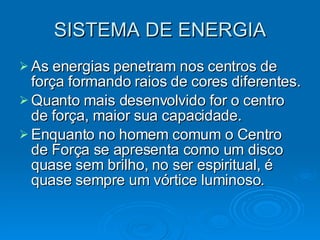 SISTEMA DE ENERGIA As energias penetram nos centros de força formando raios de cores diferentes. Quanto mais desenvolvido for o centro de força, maior sua capacidade. Enquanto no homem comum o Centro de Força se apresenta como um disco quase sem brilho, no ser espiritual, é quase sempre um vórtice luminoso. 
