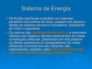 Sistema de Energia Os fluídos espirituais e também os materiais penetram nos centros de força, passam aos plexos e destes ao sistema nervoso e circulatório, transitando por todo o organismo. Os centros são  interdependentes entre si  e imprimem reflexos nos órgãos e demais implementos de nossa constituição particular, plasmando em nós próprios os efeitos agradáveis ou desagradáveis de nossa influencia e conduta Em seu conjunto, são responsáveis, portanto, pela  distribuição da energia vital e pelo equilíbrio fisiológico do indivíduo 