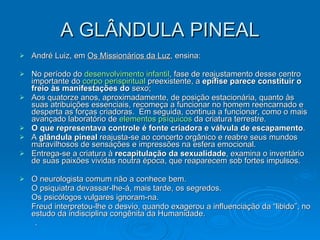 A GLÂNDULA PINEAL André Luiz, em  Os Missionários da Luz , ensina: No período do  desenvolvimento infantil , fase de reajustamento desse centro importante do  corpo  perispiritual  preexistente, a  epífise parece constituir o freio às manifestações do  sexo;  Aos quatorze anos, aproximadamente, de posição estacionária, quanto às suas atribuições essenciais, recomeça a funcionar no homem reencarnado e desperta as forças criadoras.  Em seguida, continua a funcionar, como o mais avançado laboratório de  elementos psíquicos  da criatura terrestre.    O que representava controle é fonte criadora e válvula de escapamento .   A  glândula pineal  reajusta-se ao concerto orgânico e reabre seus mundos maravilhosos de sensações e impressões na esfera emocional.   Entrega-se a criatura à  recapitulação da sexualidade , examina o inventário de suas paixões vividas noutra época, que reaparecem sob fortes impulsos.  O neurologista comum não a conhece bem.    O psiquiatra devassar-lhe-á, mais tarde, os segredos.   Os psicólogos vulgares ignoram-na.    Freud interpretou-lhe o desvio, quando exagerou a influenciação   da “libido”, no estudo da indisciplina congênita da Humanidade.            .   