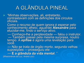 A GLÂNDULA PINEAL “ Minhas observações, ali, entretanto, contrastavam com as definições dos círculos oficiais.  Como o recurso de quem ignora é esperar pelo conhecimento alheio, aguardei  Alexandre  para elucidar-me, findo o serviço ativo.    —  Conheço-lhe a perplexidade — falou o instrutor.  — Também passei pela mesma surpresa, noutro tempo. A  epífise  é agora uma revelação para você.  —  Não se trata de órgão morto, segundo velhas suposições — prosseguiu ele.  —  É a glândula da vida mental . ” (Missionários da Luz, André Luiz) 