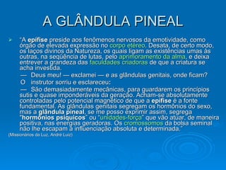 A GLÂNDULA PINEAL “ A  epífise  preside aos fenômenos nervosos da emotividade, como órgão de elevada expressão no  corpo etéreo . Desata, de certo modo, os laços divinos da Natureza, os quais ligam as existências umas às outras, na seqüência de lutas, pelo  aprimoramento da alma , e deixa entrever a grandeza das  faculdades criadoras  de que a criatura se acha investida.  — Deus meu! — exclamei — e as glândulas genitais, onde ficam?  O instrutor sorriu e esclareceu :   — São demasiadamente mecânicas, para guardarem os princípios sutis e quase imponderáveis da geração. Acham-se absolutamente controladas pelo potencial magnético de que a  epífise  é a fonte fundamental. As glândulas genitais segregam os hormônios do sexo, mas a  glândula pineal , se me posso exprimir assim, segrega " hormônios psíquicos ” ou “ unidades-força ” que vão atuar, de maneira positiva, nas energias geradoras. Os  cromossomos  da bolsa seminal não lhe escapam à influenciação absoluta e determinada.” (Missionários da Luz, André Luiz) 