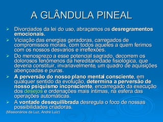 A GLÂNDULA PINEAL Divorciados da lei do uso, abraçamos os  desregramentos emocionais. Viciação das energias geradoras, carregados de compromissos morais, com todos aqueles a quem ferimos com os nossos desvarios e irreflexões.    Do menosprezo a esse potencial sagrado, decorrem os dolorosos fenômenos da hereditariedade fisiológica, que deveria constituir, invariavelmente, um quadro de aquisições abençoadas e puras.   A perversão do nosso plano mental consciente , em qualquer sentido da evolução,  determina a perversão de nosso psiquismo inconsciente , encarregado da execução dos  desejos  e ordenações mais íntimas, na esfera das operações automáticas.    A  vontade desequilibrada  desregula o foco de nossas possibilidades criadoras. (Missionários da Luz, André Luiz) 